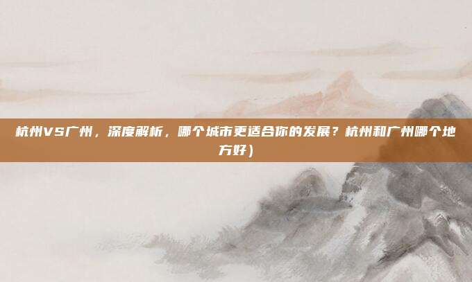 杭州VS广州,深度解析,哪个城市更适合你的发展?杭州和广州哪个地方好)