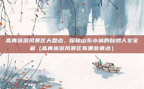 高青旅游风景区大盘点,探秘山东小城的自然人文宝藏(高青旅游风景区有哪些景点)