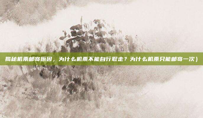揭秘机票邮寄原因,为什么机票不能自行取走?为什么机票只能邮寄一次)