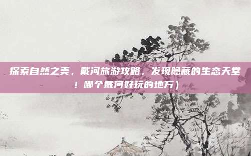 探索自然之美,戴河旅游攻略,发现隐藏的生态天堂!哪个戴河好玩的地方)