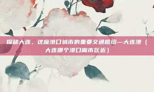 探秘大连,这座港口城市的重要交通枢纽—大连港(大连哪个港口离市区近)