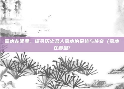 嘉庚在哪里,探寻历史名人嘉庚的足迹与传奇(嘉庚在哪里?