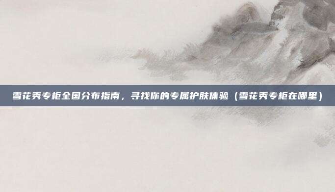 雪花秀专柜全国分布指南,寻找你的专属护肤体验(雪花秀专柜在哪里)