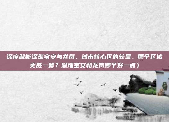 深度解析深圳宝安与龙岗,城市核心区的较量,哪个区域更胜一筹?深圳宝安和龙岗哪个好一点)