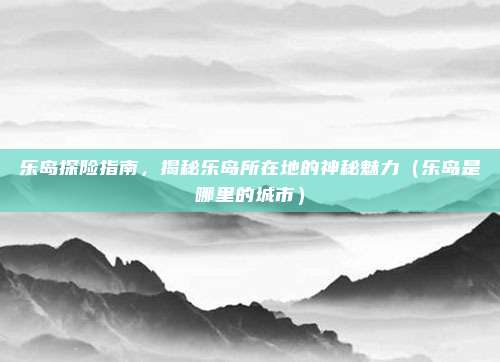 乐岛探险指南,揭秘乐岛所在地的神秘魅力(乐岛是哪里的城市)