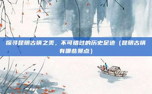 探寻昆明古镇之美,不可错过的历史足迹(昆明古镇有哪些景点)