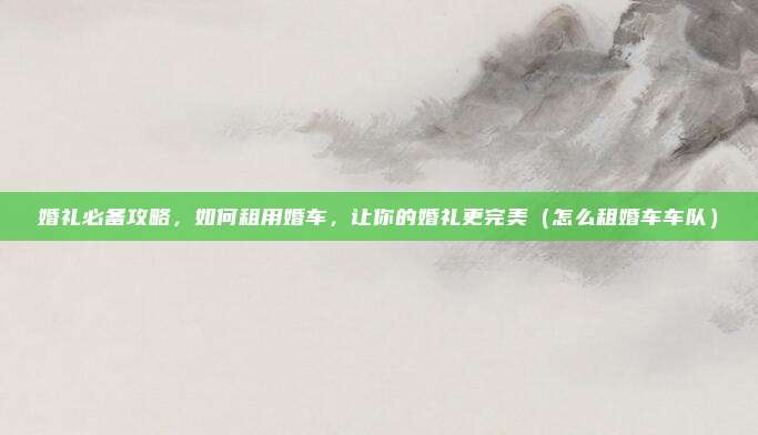 婚礼必备攻略,如何租用婚车,让你的婚礼更完美(怎么租婚车车队)