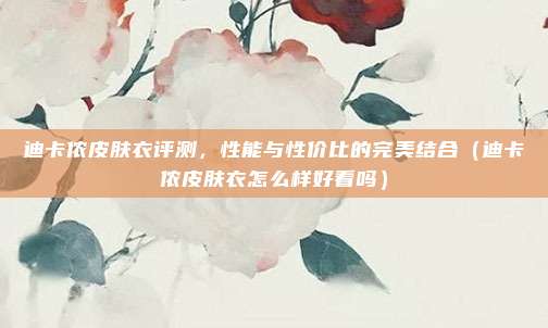 迪卡侬皮肤衣评测,性能与性价比的完美结合(迪卡侬皮肤衣怎么样好看吗)