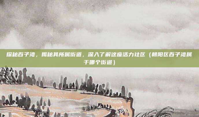 探秘百子湾,揭秘其所属街道,深入了解这座活力社区(朝阳区百子湾属于哪个街道)