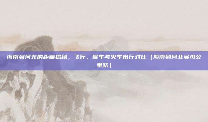 海南到河北的距离揭秘,飞行、驾车与火车出行对比(海南到河北多少公里路)