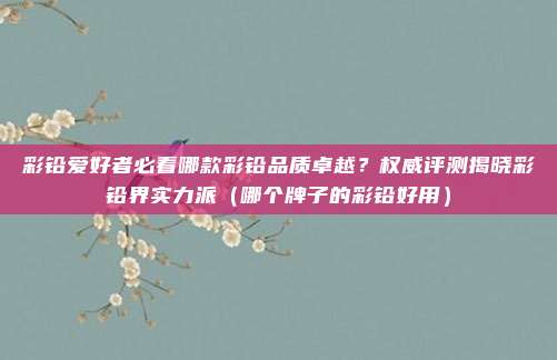 彩铅爱好者必看哪款彩铅品质卓越?权威评测揭晓彩铅界实力派(哪个牌子的彩铅好用)