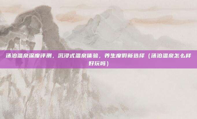 汤泊温泉深度评测,沉浸式温泉体验,养生度假新选择(汤泊温泉怎么样好玩吗)