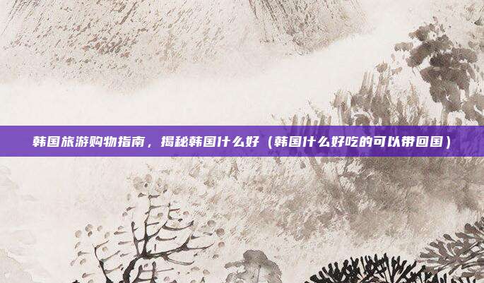 韩国旅游购物指南,揭秘韩国什么好(韩国什么好吃的可以带回国)