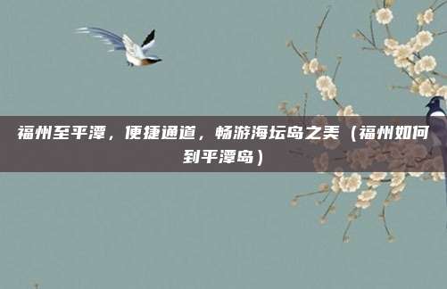 福州至平潭,便捷通道,畅游海坛岛之美(福州如何到平潭岛)