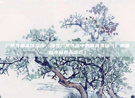 广州寺庙斋饭指南,探寻广州寺庙中的素食美味(广州哪些寺庙有斋饭吃)