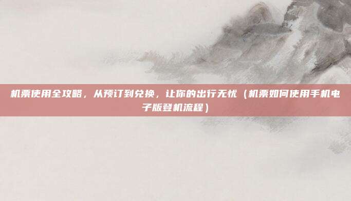 机票使用全攻略,从预订到兑换,让你的出行无忧(机票如何使用手机电子版登机流程)
