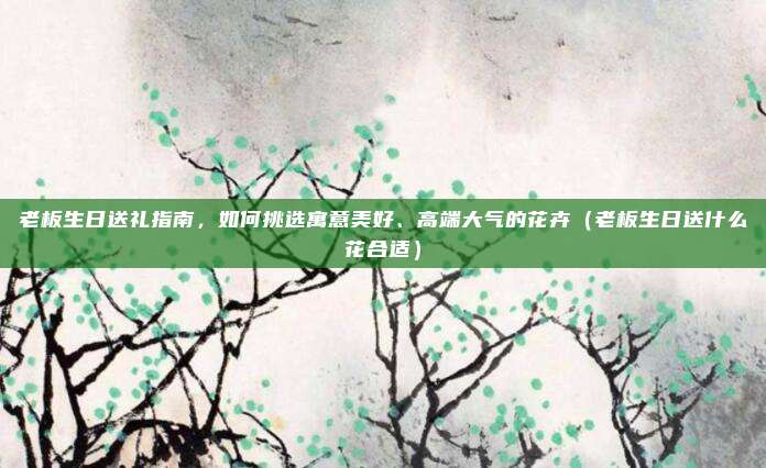 老板生日送礼指南,如何挑选寓意美好、高端大气的花卉(老板生日送什么花合适)
