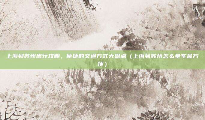 上海到苏州出行攻略,便捷的交通方式大盘点(上海到苏州怎么坐车最方便)