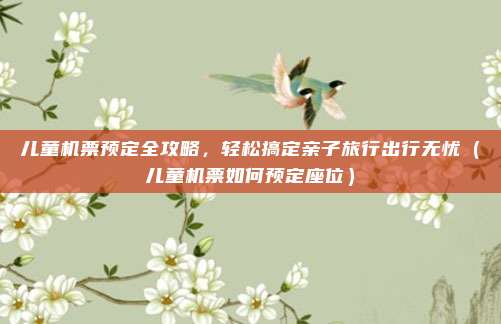 儿童机票预定全攻略,轻松搞定亲子旅行出行无忧(儿童机票如何预定座位)
