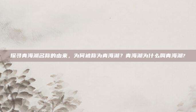 探寻青海湖名称的由来,为何被称为青海湖?青海湖为什么叫青海湖?