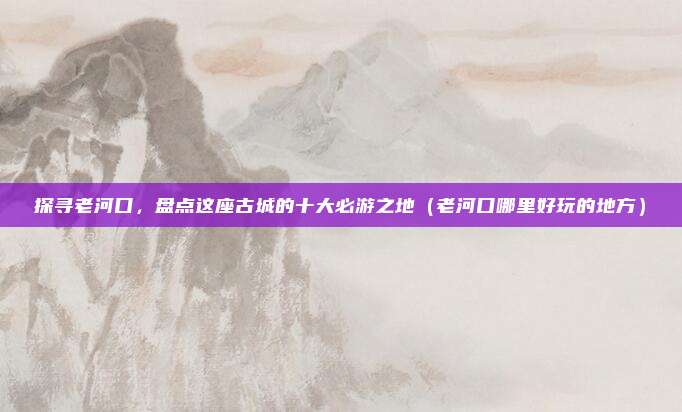 探寻老河口,盘点这座古城的十大必游之地(老河口哪里好玩的地方)