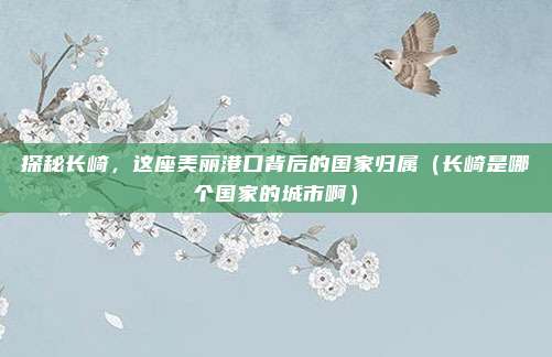 探秘长崎,这座美丽港口背后的国家归属(长崎是哪个国家的城市啊)