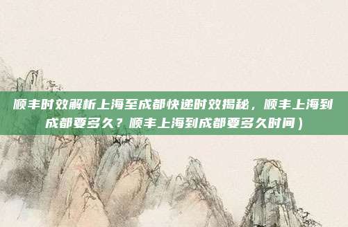 顺丰时效解析上海至成都快递时效揭秘,顺丰上海到成都要多久?顺丰上海到成都要多久时间)