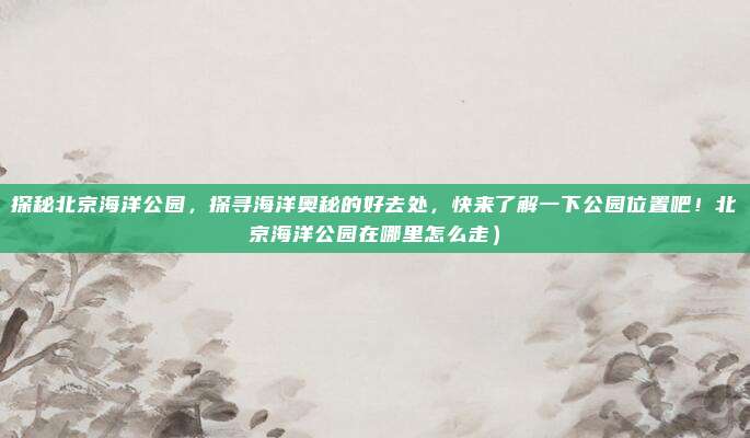 探秘北京海洋公园,探寻海洋奥秘的好去处,快来了解一下公园位置吧!北京海洋公园在哪里怎么走)
