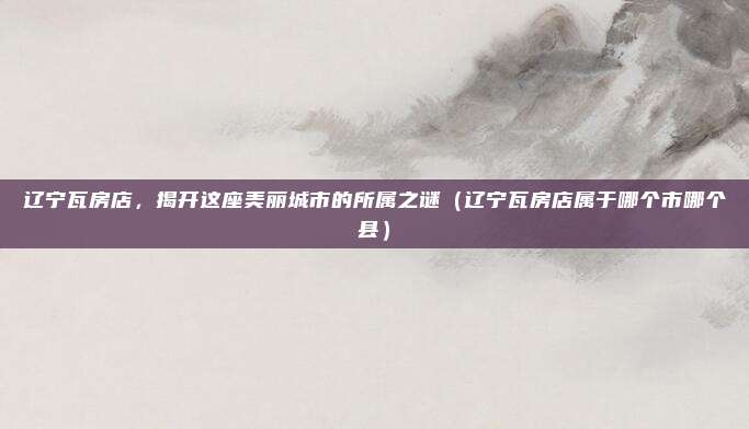 辽宁瓦房店,揭开这座美丽城市的所属之谜(辽宁瓦房店属于哪个市哪个县)