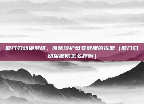 厦门妇幼保健院,温馨呵护母婴健康的摇篮(厦门妇幼保健院怎么样啊)