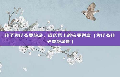 孩子为什么要旅游,成长路上的宝贵财富(为什么孩子要旅游呢)