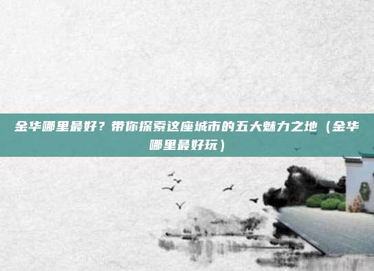金华哪里最好?带你探索这座城市的五大魅力之地(金华哪里最好玩)