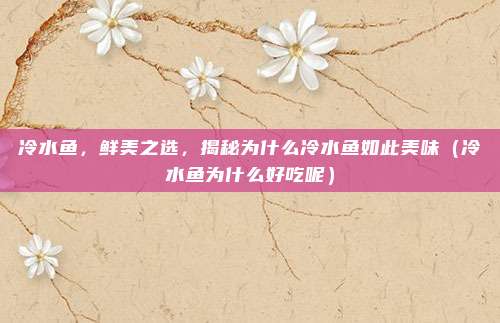 冷水鱼,鲜美之选,揭秘为什么冷水鱼如此美味(冷水鱼为什么好吃呢)