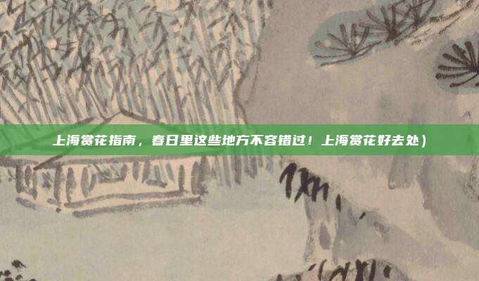 上海赏花指南,春日里这些地方不容错过!上海赏花好去处)