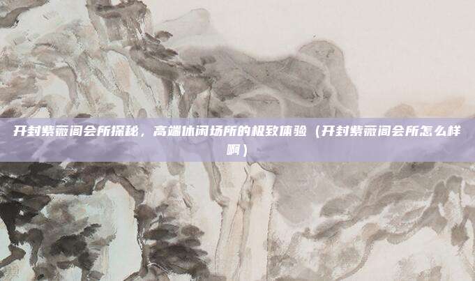 开封紫薇阁会所探秘,高端休闲场所的极致体验(开封紫薇阁会所怎么样啊)