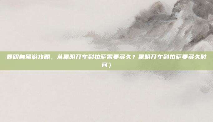 昆明自驾游攻略,从昆明开车到拉萨需要多久?昆明开车到拉萨要多久时间)