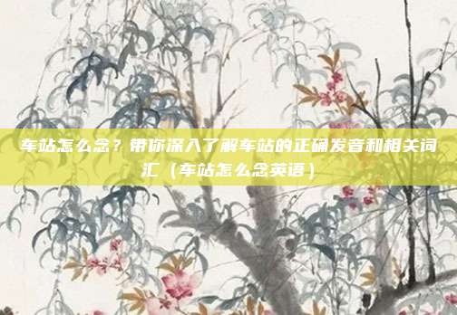 车站怎么念?带你深入了解车站的正确发音和相关词汇(车站怎么念英语)