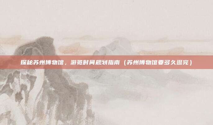 探秘苏州博物馆,游览时间规划指南(苏州博物馆要多久逛完)