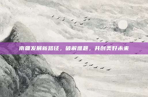 南疆发展新路径,破解难题,共创美好未来