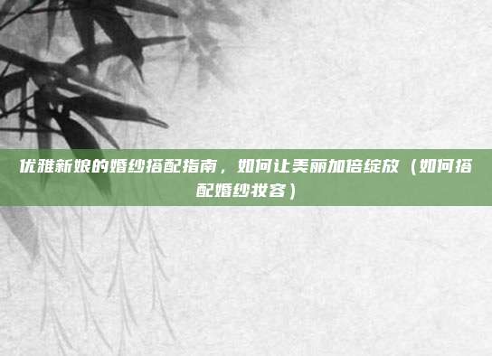 优雅新娘的婚纱搭配指南,如何让美丽加倍绽放(如何搭配婚纱妆容)