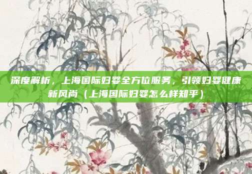 深度解析,上海国际妇婴全方位服务,引领妇婴健康新风尚(上海国际妇婴怎么样知乎)