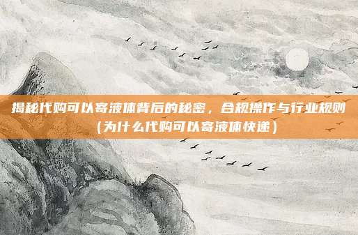 揭秘代购可以寄液体背后的秘密,合规操作与行业规则(为什么代购可以寄液体快递)