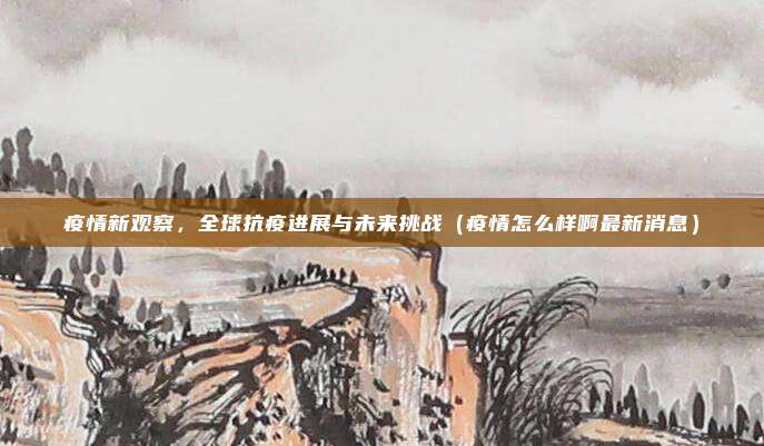 疫情新观察,全球抗疫进展与未来挑战(疫情怎么样啊最新消息)