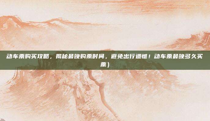 动车票购买攻略,揭秘最晚购票时间,避免出行遗憾!动车票最晚多久买票)