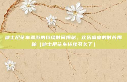 迪士尼花车巡游的持续时间揭秘,欢乐盛宴的时长揭秘(迪士尼花车持续多久了)