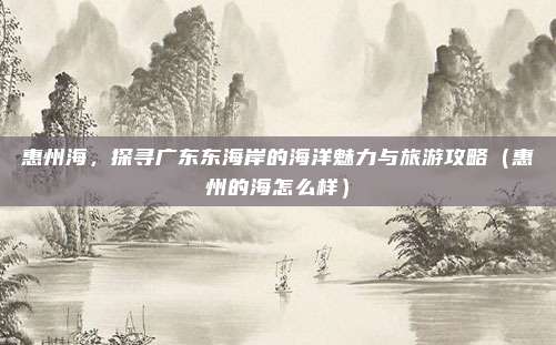 惠州海,探寻广东东海岸的海洋魅力与旅游攻略(惠州的海怎么样)