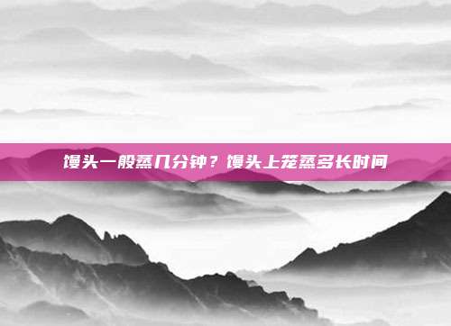 馒头一般蒸几分钟？馒头上笼蒸多长时间