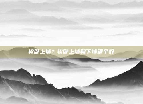软卧上铺？软卧上铺和下铺哪个好