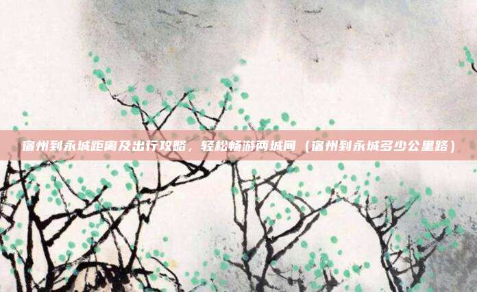 宿州到永城距离及出行攻略,轻松畅游两城间(宿州到永城多少公里路)