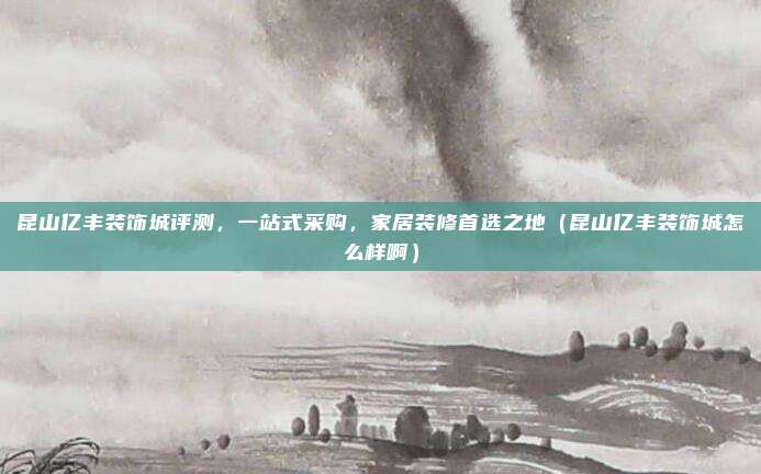 昆山亿丰装饰城评测,一站式采购,家居装修首选之地(昆山亿丰装饰城怎么样啊)
